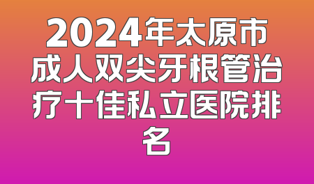 2024年太原市成人双尖牙根管治疗十佳私立医院排名