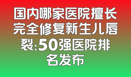 国内哪家医院擅长完全修复新生儿唇裂：50强医院排名发布