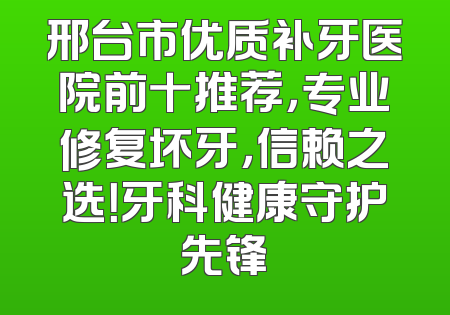 邢台市优质补牙医院前十推荐，专业修复坏牙，信赖之选！牙科健康守护先锋