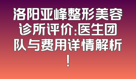 洛阳亚峰整形美容诊所评价：医生团队与费用详情解析！