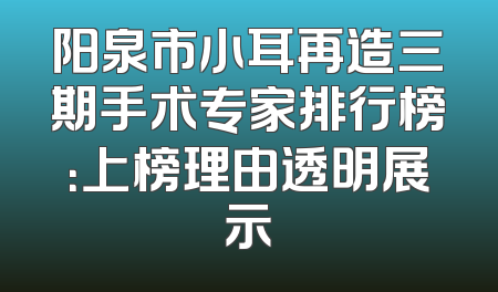 阳泉市小耳再造三期手术专家排行榜：上榜理由透明展示