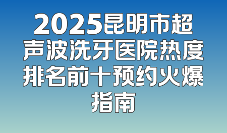 2025昆明市超声波洗牙医院热度排名前十预约火爆指南