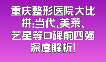 重庆整形医院大比拼：当代、美莱、艺星等口碑前四强深度解析！