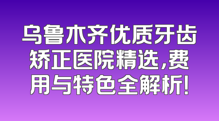 乌鲁木齐优质牙齿矫正医院精选，费用与特色全解析！