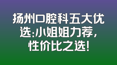 扬州口腔科五大优选：小姐姐力荐，性价比之选！