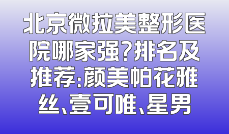 北京微拉美整形医院哪家强？排名及推荐：颜美帕花雅丝、壹可唯、星男