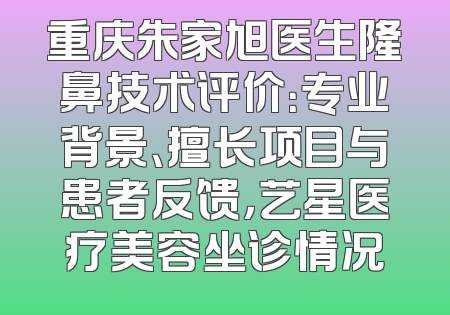 重庆朱家旭医生隆鼻技术评价：专业背景、擅长项目与患者反馈，艺星医疗美容坐诊情况