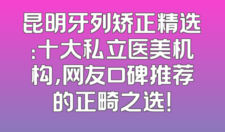 昆明牙列矫正精选：十大私立医美机构，网友口碑推荐的正畸之选！