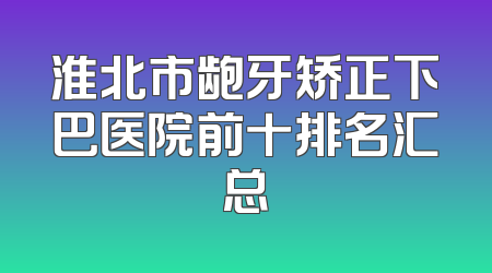 淮北市龅牙矫正下巴医院前十排名汇总