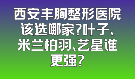 西安丰胸整形医院该选哪家？叶子、米兰柏羽、艺星谁更强？