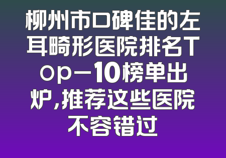柳州市口碑佳的左耳畸形医院排名Top_10榜单出炉，推荐这些医院不容错过