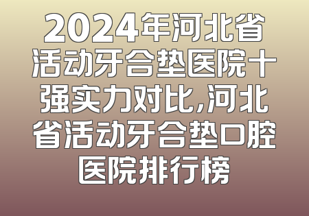 2024年河北省活动牙合垫医院十强实力对比，河北省活动牙合垫口腔医院排行榜