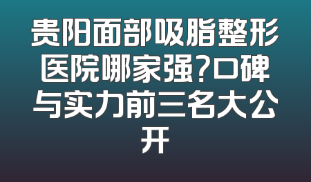 贵阳面部吸脂整形医院哪家强？口碑与实力前三名大公开