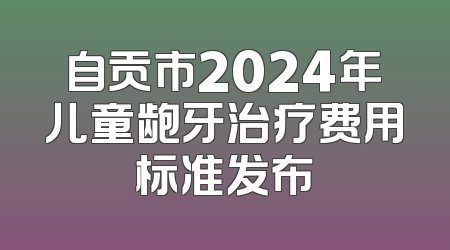 自贡市2024年儿童龅牙治疗费用标准发布