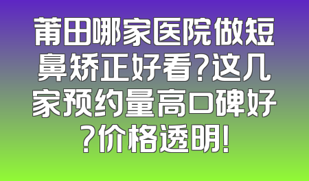 莆田哪家医院做短鼻矫正好看？这几家预约量高口碑好？价格透明！