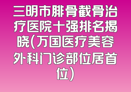 三明市腓骨截骨治疗医院十强排名揭晓（万国医疗美容外科门诊部位居首位）