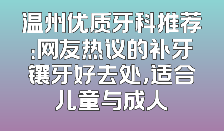 温州优质牙科推荐：网友热议的补牙镶牙好去处，适合儿童与成人