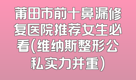 莆田市前十鼻漏修复医院推荐女生必看（维纳斯整形公私实力并重）
