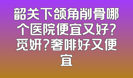 韶关下颌角削骨哪个医院便宜又好？觅妍？奢啡好又便宜