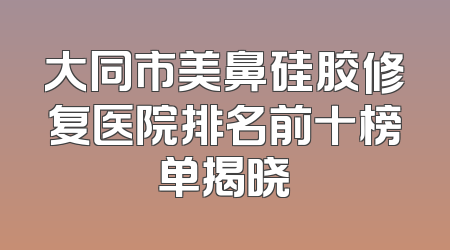 大同市美鼻硅胶修复医院排名前十榜单揭晓