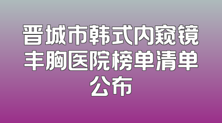 晋城市韩式内窥镜丰胸医院榜单清单公布
