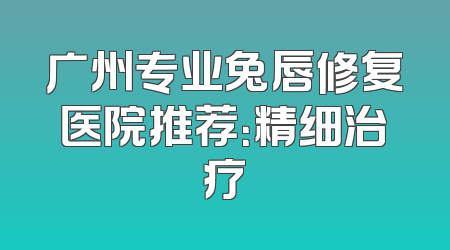 广州专业兔唇修复医院推荐：精细治疗