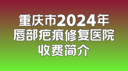 重庆市2024年唇部疤痕修复医院收费简介