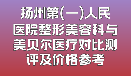 扬州第（一）人民医院整形美容科与美贝尔医疗对比测评及价格参考