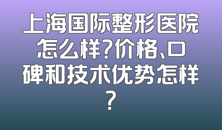 上海国际整形医院怎么样？价格、口碑和技术优势怎样？