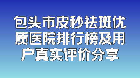 包头市皮秒祛斑优质医院排行榜及用户真实评价分享