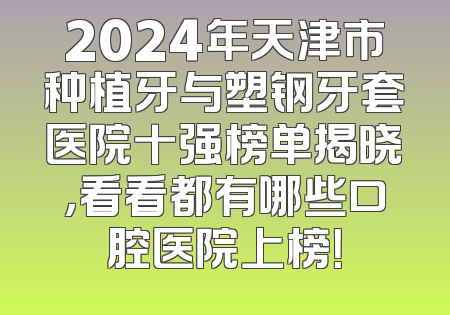 2024年天津市种植牙与塑钢牙套医院十强榜单揭晓，看看都有哪些口腔医院上榜！