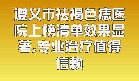 遵义市祛褐色痣医院上榜清单效果显著，专业治疗值得信赖