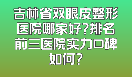 吉林省双眼皮整形医院哪家好？排名前三医院实力口碑如何？