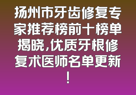 扬州市牙齿修复专家推荐榜前十榜单揭晓，优质牙根修复术医师名单更新！
