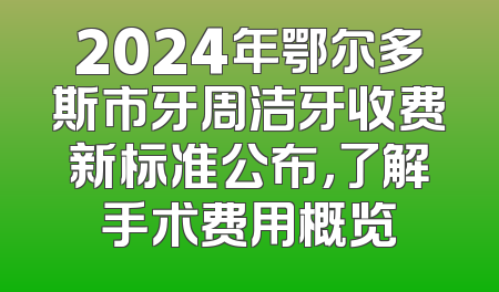 2024年鄂尔多斯市牙周洁牙收费新标准公布，了解手术费用概览