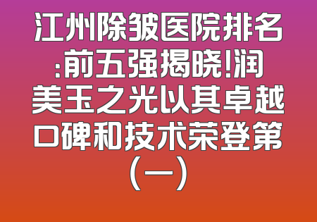 江州除皱医院排名：前五强揭晓！润美玉之光以其卓越口碑和技术荣登第（一）