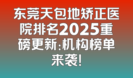 东莞天包地矫正医院排名2025重磅更新：机构榜单来袭！