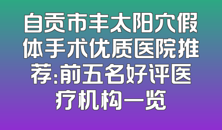 自贡市丰太阳穴假体手术优质医院推荐：前五名好评医疗机构一览