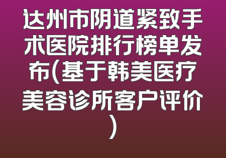 达州市阴道紧致手术医院排行榜单发布（基于韩美医疗美容诊所客户评价）
