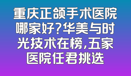 重庆正颌手术医院哪家好？华美与时光技术在榜，五家医院任君挑选