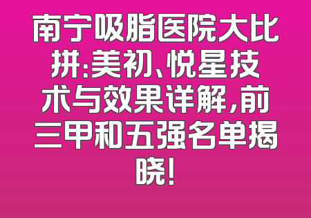南宁吸脂医院大比拼：美初、悦星技术与效果详解，前三甲和五强名单揭晓！