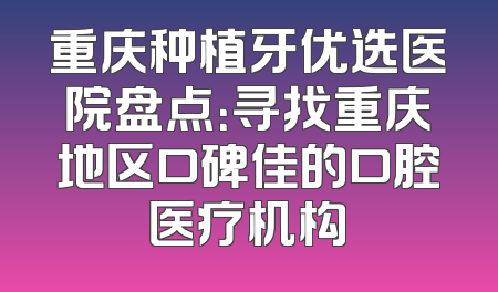 重庆种植牙优选医院盘点：寻找重庆地区口碑佳的口腔医疗机构