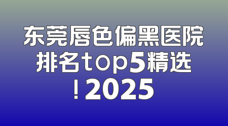 东莞唇色偏黑医院排名top5精选! 2025