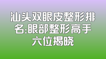 汕头双眼皮整形排名：眼部整形高手六位揭晓