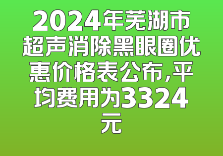 2024年芜湖市超声消除黑眼圈优惠价格表公布，平均费用为3324元