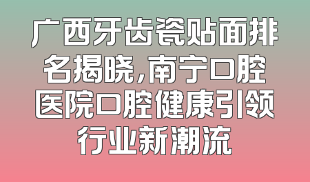 广西牙齿瓷贴面排名揭晓，南宁口腔医院口腔健康引领行业新潮流