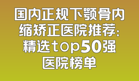 国内正规下颚骨内缩矫正医院推荐：精选top50强医院榜单