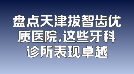 盘点天津拔智齿优质医院，这些牙科诊所表现卓越