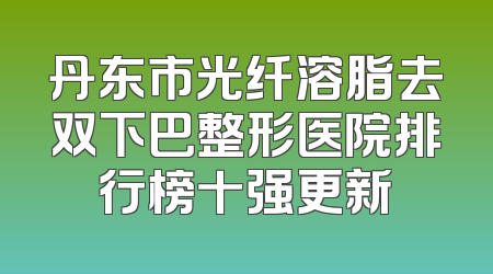 丹东市光纤溶脂去双下巴整形医院排行榜十强更新