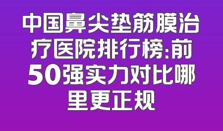 中国鼻尖垫筋膜治疗医院排行榜：前50强实力对比哪里更正规